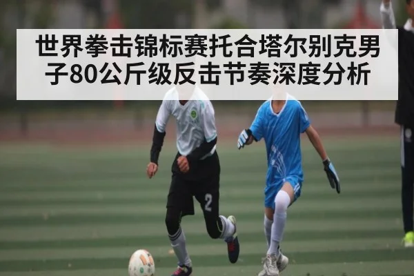 世界拳击锦标赛托合塔尔别克男子80公斤级反击节奏深度分析（Yabo）