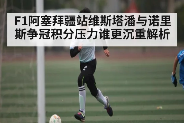 F1阿塞拜疆站维斯塔潘与诺里斯争冠积分压力谁更沉重解析（Yabo）
